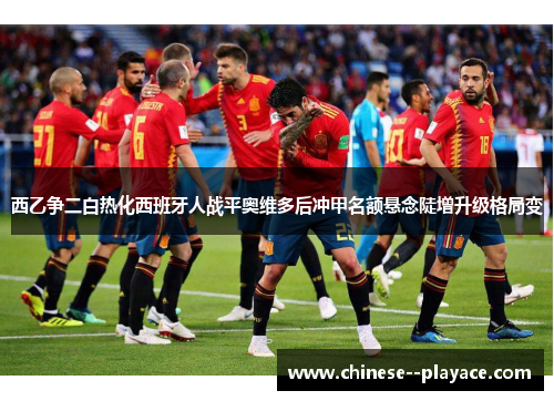 西乙争二白热化西班牙人战平奥维多后冲甲名额悬念陡增升级格局变